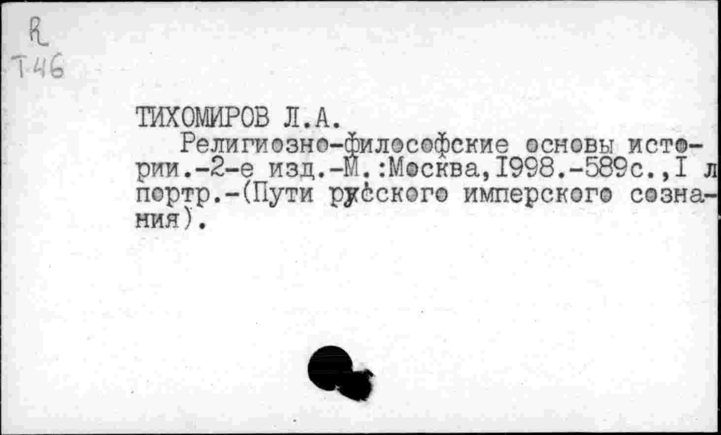 ﻿ТИХОМИРОВ Л.А.
Религиозно-философские основы истории.-2-е изд.-Й.:Москва,1998.-589с.,1 . портр.-(Пути русского имперского созна ния).